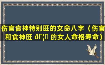 伤官食神特别旺的女命八字（伤官和食神旺 🦅 的女人命格寿命）